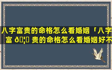 八字富贵的命格怎么看婚姻「八字富 🦅 贵的命格怎么看婚姻好不好」